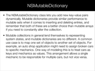• The NSMutableDictionary class lets you add new key-value pairs
dynamically. Mutable dictionaries provide similar performance to
mutable sets when it comes to inserting and deleting entries, and
remember that both of these are a better choice than mutable arrays
if you need to constantly alter the collection.
• Mutable collections in general lend themselves to representing
system states, and mutable dictionaries are no different. A common
use case is to map one set of objects to another set of objects. For
example, an auto shop application might need to assign broken cars
to speciﬁc mechanics. One way of modeling this is to treat cars as
keys and mechanics as values. This arrangement allows a single
mechanic to be responsible for multiple cars, but not vice versa.
NSMutableDictionary
 