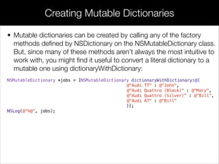• Mutable dictionaries can be created by calling any of the factory
methods deﬁned by NSDictionary on the NSMutableDictionary class.
But, since many of these methods aren’t always the most intuitive to
work with, you might ﬁnd it useful to convert a literal dictionary to a
mutable one using dictionaryWithDictionary:
NSMutableDictionary *jobs = [NSMutableDictionary dictionaryWithDictionary:@{
@"Audi TT" : @"John",
@"Audi Quattro (Black)" : @"Mary",
@"Audi Quattro (Silver)" : @"Bill",
@"Audi A7" : @"Bill"
}];
NSLog(@"%@", jobs);
Creating Mutable Dictionaries
 