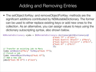 • The setObject:forKey: and removeObjectForKey: methods are the
signiﬁcant additions contributed by NSMutableDictionary. The former
can be used to either replace existing keys or add new ones to the
collection. As an alternative, you can assign values to keys using the
dictionary subscripting syntax, also shown below.
NSMutableDictionary *jobs = [NSMutableDictionary dictionaryWithDictionary:@{
@"Audi TT" : @"John",
@"Audi Quattro (Black)" : @"Mary",
@"Audi Quattro (Silver)" : @"Bill",
@"Audi A7" : @"Bill"
}];
// Transfer an existing job to Mary
[jobs setObject:@"Mary" forKey:@"Audi TT"];
// Finish a job
[jobs removeObjectForKey:@"Audi A7"];
// Add a new job
jobs[@"Audi R8 GT"] = @"Jack";
Adding and Removing Entries
 