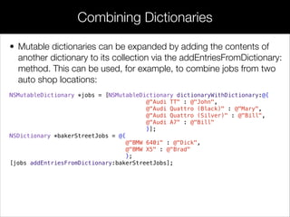 • Mutable dictionaries can be expanded by adding the contents of
another dictionary to its collection via the addEntriesFromDictionary:
method. This can be used, for example, to combine jobs from two
auto shop locations:
NSMutableDictionary *jobs = [NSMutableDictionary dictionaryWithDictionary:@{
@"Audi TT" : @"John",
@"Audi Quattro (Black)" : @"Mary",
@"Audi Quattro (Silver)" : @"Bill",
@"Audi A7" : @"Bill"
}];
NSDictionary *bakerStreetJobs = @{
@"BMW 640i" : @"Dick",
@"BMW X5" : @"Brad"
};
[jobs addEntriesFromDictionary:bakerStreetJobs];
Combining Dictionaries
 