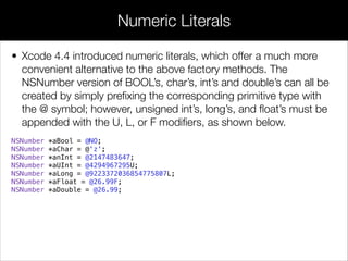 • Xcode 4.4 introduced numeric literals, which offer a much more
convenient alternative to the above factory methods. The
NSNumber version of BOOL’s, char’s, int’s and double’s can all be
created by simply preﬁxing the corresponding primitive type with
the @ symbol; however, unsigned int’s, long’s, and ﬂoat’s must be
appended with the U, L, or F modiﬁers, as shown below.
NSNumber *aBool = @NO;
NSNumber *aChar = @'z';
NSNumber *anInt = @2147483647;
NSNumber *aUInt = @4294967295U;
NSNumber *aLong = @9223372036854775807L;
NSNumber *aFloat = @26.99F;
NSNumber *aDouble = @26.99;
Numeric Literals
 