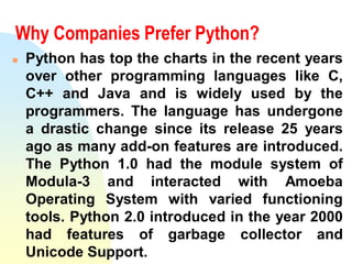 Why Companies Prefer Python?
 Python has top the charts in the recent years
over other programming languages like C,
C++ and Java and is widely used by the
programmers. The language has undergone
a drastic change since its release 25 years
ago as many add-on features are introduced.
The Python 1.0 had the module system of
Modula-3 and interacted with Amoeba
Operating System with varied functioning
tools. Python 2.0 introduced in the year 2000
had features of garbage collector and
Unicode Support.
 