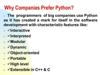 Why Companies Prefer Python?
 The programmers of big companies use Python
as it has created a mark for itself in the software
development with characteristic features like:
 Interactive
 Interpreted
 Modular
 Dynamic
 Object-oriented
 Portable
 High level
 Extensible in C++ & C
 
