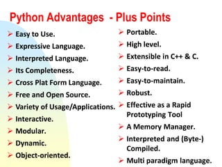 Python Advantages - Plus Points
 Easy to Use.
 Expressive Language.
 Interpreted Language.
 Its Completeness.
 Cross Plat Form Language.
 Free and Open Source.
 Variety of Usage/Applications.
 Interactive.
 Modular.
 Dynamic.
 Object-oriented.
 Portable.
 High level.
 Extensible in C++ & C.
 Easy-to-read.
 Easy-to-maintain.
 Robust.
 Effective as a Rapid
Prototyping Tool
 A Memory Manager.
 Interpreted and (Byte-)
Compiled.
 Multi paradigm language.
 