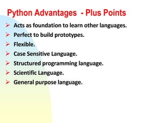 Python Advantages - Plus Points
 Acts as foundation to learn other languages.
 Perfect to build prototypes.
 Flexible.
 Case Sensitive Language.
 Structured programming language.
 Scientific Language.
 General purpose language.
 
