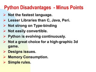 Python Disadvantages - Minus Points
 Not the fastest language.
 Lesser Libraries than C, Java, Peri.
 Not strong on Type-binding
 Not easily convertible.
 Python is evolving continuously.
 Not a great choice for a high-graphic 3d
game.
 Designs issues.
 Memory Consumption.
 Simple rules.
 