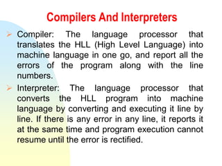 Compilers And Interpreters
 Compiler: The language processor that
translates the HLL (High Level Language) into
machine language in one go, and report all the
errors of the program along with the line
numbers.
 Interpreter: The language processor that
converts the HLL program into machine
language by converting and executing it line by
line. If there is any error in any line, it reports it
at the same time and program execution cannot
resume until the error is rectified.
 