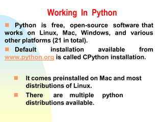 Working In Python
 Python is free, open-source software that
works on Linux, Mac, Windows, and various
other platforms (21 in total).
 Default installation available from
www.python.org is called CPython installation.
 It comes preinstalled on Mac and most
distributions of Linux.
 There are multiple python
distributions available.
 