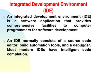 Integrated Development Environment
(IDE)
 An integrated development environment (IDE)
is a software application that provides
comprehensive facilities to computer
programmers for software development.
 An IDE normally consists of a source code
editor, build automation tools, and a debugger.
Most modern IDEs have intelligent code
completion.
 