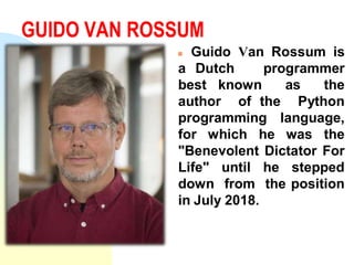 GUIDO VAN ROSSUM
 Guido Van Rossum is
a Dutch programmer
best known as the
author of the Python
programming language,
for which he was the
"Benevolent Dictator For
Life" until he stepped
down from the position
in July 2018.
 