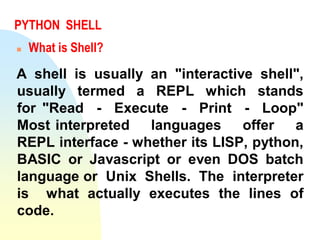 PYTHON SHELL
 What is Shell?
A shell is usually an "interactive shell",
usually termed a REPL which stands
for "Read - Execute - Print - Loop"
Most interpreted languages offer a
REPL interface - whether its LISP, python,
BASIC or Javascript or even DOS batch
language or Unix Shells. The interpreter
is what actually executes the lines of
code.
 