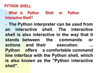 PYTHON SHELL
 What is Python Shell or Python
Interactive Shell?
 The Python interpreter can be used from
an interactive shell. The interactive
shell is also interactive in the way that it
stands between the commands or
actions and their execution. ...
Python offers a comfortable command
line interface with the Python shell, which
is also known as the "Python interactive
shell".
 