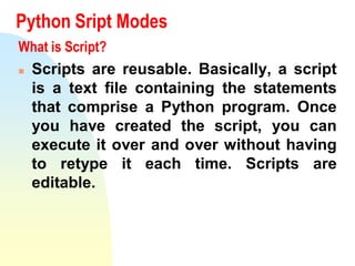 Python Sript Modes
What is Script?
 Scripts are reusable. Basically, a script
is a text file containing the statements
that comprise a Python program. Once
you have created the script, you can
execute it over and over without having
to retype it each time. Scripts are
editable.
 