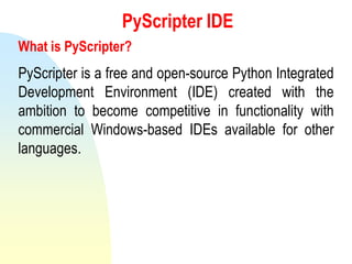 PyScripter IDE
What is PyScripter?
PyScripter is a free and open-source Python Integrated
Development Environment (IDE) created with the
ambition to become competitive in functionality with
commercial Windows-based IDEs available for other
languages.
 