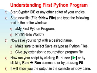 Understanding First Python Program
1) Start Sypder IDE or any other editor of your choice.
2) Start new file (FileNew File) and type the following
text in the editor window:
a) #My First Python Program.
b) Print(“Hello World”)
3) Now save your script with a desired name.
a) Make sure to select Save as type as Python Files.
b) Give .py extension to your python program file
4) Now run your script by clicking Run icon [] or by
clicking Run  Run command or by pressing F5
5) It will show you the output in the console window pane.
 
