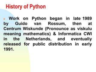 History of Python
 Work on Python began in late 1989
by Guido van Rossum, then at
Centrum Wiskunde (Pronounce as viskulu
meaning mathematics) & Informatica CWI
in the Netherlands, and eventually
released for public distribution in early
1991.
 