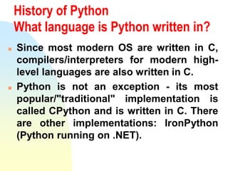 History of Python
What language is Python written in?
 Since most modern OS are written in C,
compilers/interpreters for modern high-
level languages are also written in C.
 Python is not an exception - its most
popular/"traditional" implementation is
called CPython and is written in C. There
are other implementations: IronPython
(Python running on .NET).
 