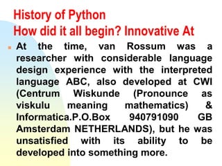 History of Python
How did it all begin? Innovative At
 At the time, van Rossum was a
researcher with considerable language
design experience with the interpreted
language ABC, also developed at CWI
(Centrum Wiskunde (Pronounce as
viskulu meaning mathematics) &
Informatica.P.O.Box 940791090 GB
Amsterdam NETHERLANDS), but he was
unsatisfied with its ability to be
developed into something more.
 