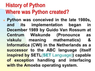 History of Python
Where was Python created?
 Python was conceived in the late 1980s,
and its implementation began in
Dece...