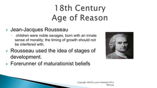 Jean-Jacques Rousseau
◦ children were noble savages, born with an innate
sense of morality; the timing of growth should not
be interfered with.
 Rousseau used the idea of stages of
development.
 Forerunner of maturationist beliefs
Copyright AllCEUs.com Unlimited CEUs
$99/year
 
