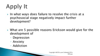  In what ways does failure to resolve the crisis at a
psychosocial stage negatively impact further
development?
 What are 5 possible reasons Erickson would give for the
development of
◦ Depression
◦ Anxiety
◦ Addiction
Copyright AllCEUs.com Unlimited CEUs
$99/year
 