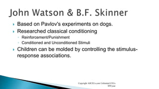  Based on Pavlov's experiments on dogs.
 Researched classical conditioning
◦ Reinforcement/Punishment
◦ Conditioned and Unconditioned Stimuli
 Children can be molded by controlling the stimulus-
response associations.
Copyright AllCEUs.com Unlimited CEUs
$99/year
 