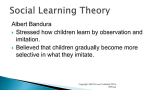 Albert Bandura
 Stressed how children learn by observation and
imitation.
 Believed that children gradually become more
selective in what they imitate.
Copyright AllCEUs.com Unlimited CEUs
$99/year
 