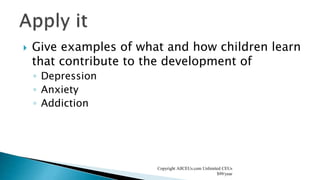  Give examples of what and how children learn
that contribute to the development of
◦ Depression
◦ Anxiety
◦ Addiction
Copyright AllCEUs.com Unlimited CEUs
$99/year
 