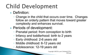  Definition:
◦ Change in the child that occurs over time. Changes
follow an orderly pattern that moves toward greater
complexity and enhances survival.
 Periods of development:
◦ Prenatal period: from conception to birth
◦ Infancy and toddlerhood: birth to 2 years
◦ Early childhood: 2-6 years old
◦ Middle childhood: 6-12 years old
◦ Adolescence: 12-19 years old
Copyright AllCEUs.com Unlimited CEUs
$99/year
 