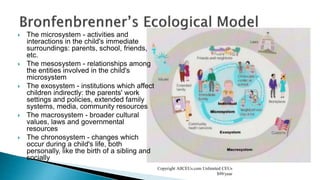  The microsystem - activities and
interactions in the child's immediate
surroundings: parents, school, friends,
etc.
 The mesosystem - relationships among
the entities involved in the child's
microsystem
 The exosystem - institutions which affect
children indirectly: the parents' work
settings and policies, extended family
systems, media, community resources
 The macrosystem - broader cultural
values, laws and governmental
resources
 The chronosystem - changes which
occur during a child's life, both
personally, like the birth of a sibling and
socially
Copyright AllCEUs.com Unlimited CEUs
$99/year
 