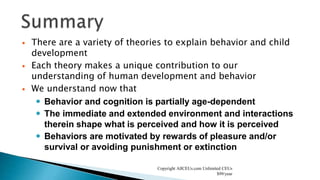  There are a variety of theories to explain behavior and child
development
 Each theory makes a unique contribution to our
understanding of human development and behavior
 We understand now that
 Behavior and cognition is partially age-dependent
 The immediate and extended environment and interactions
therein shape what is perceived and how it is perceived
 Behaviors are motivated by rewards of pleasure and/or
survival or avoiding punishment or extinction
Copyright AllCEUs.com Unlimited CEUs
$99/year
 