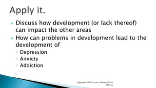  Discuss how development (or lack thereof)
can impact the other areas
 How can problems in development lead to the
development of
◦ Depression
◦ Anxiety
◦ Addiction
Copyright AllCEUs.com Unlimited CEUs
$99/year
 