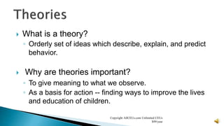  What is a theory?
◦ Orderly set of ideas which describe, explain, and predict
behavior.
 Why are theories important?
◦ To give meaning to what we observe.
◦ As a basis for action -- finding ways to improve the lives
and education of children.
Copyright AllCEUs.com Unlimited CEUs
$99/year
 