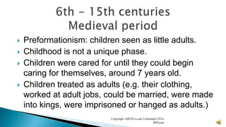  Preformationism: children seen as little adults.
 Childhood is not a unique phase.
 Children were cared for until they could begin
caring for themselves, around 7 years old.
 Children treated as adults (e.g. their clothing,
worked at adult jobs, could be married, were made
into kings, were imprisoned or hanged as adults.)
Copyright AllCEUs.com Unlimited CEUs
$99/year
 
