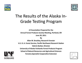 The Results of the Alaska In‐
  Grade Tes5ng Program 
                A Presenta*on Prepared for the  
    Annual Forest Products Society Mee*ng, Portland, OR 
                         June 20, 2011 
                               By 
              Allen M. Brackley, Research Forester 
 U.S. D. A. Forest Service, Paciﬁc Northwest Research Sta*on 
                    Valerie Barber, Director 
   University of Alaska Fairbanks Forest Products Program 
    School of Natural Resources and Agricultural Sciences 
           Forestry Specialist Coopera*ve Extension 
 