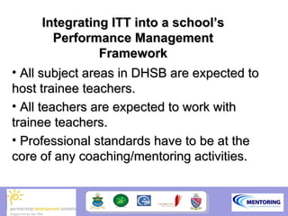Integrating ITT into a school’s
       Performance Management
               Framework
• All subject areas in DHSB are expected to
host trainee teachers.
• All teachers are expected to work with
trainee teachers.
• Professional standards have to be at the
core of any coaching/mentoring activities.
 