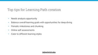 • Needs analysis opportunity
• Balance overall learning goals with opportunities for deep-diving
• Periodic milestones and chunking
• Online self assessments
• Cater to different learning styles
Top tips for Learning Path creation
 