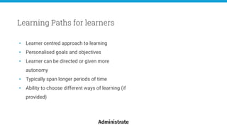 • Learner centred approach to learning
• Personalised goals and objectives
• Learner can be directed or given more
autonomy
• Typically span longer periods of time
• Ability to choose different ways of learning (if
provided)
Learning Paths for learners
 