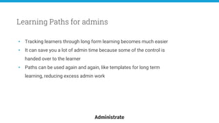 • Tracking learners through long form learning becomes much easier
• It can save you a lot of admin time because some of the control is
handed over to the learner
• Paths can be used again and again, like templates for long term
learning, reducing excess admin work
Learning Paths for admins
 