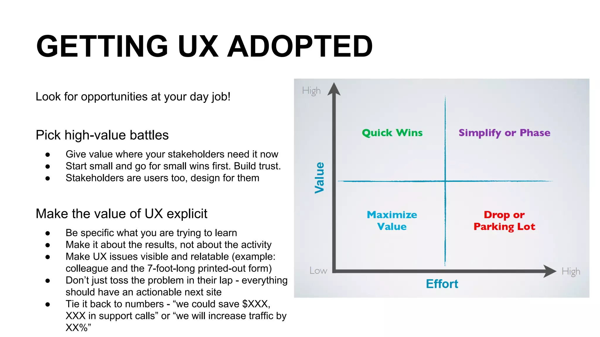 GETTING UX ADOPTED
Look for opportunities at your day job!
Pick high-value battles
● Give value where your stakeholders need it now
● Start small and go for small wins first. Build trust.
● Stakeholders are users too, design for them
Make the value of UX explicit
● Be specific what you are trying to learn
● Make it about the results, not about the activity
● Make UX issues visible and relatable (example:
colleague and the 7-foot-long printed-out form)
● Don’t just toss the problem in their lap - everything
should have an actionable next site
● Tie it back to numbers - “we could save $XXX,
XXX in support calls” or “we will increase traffic by
XX%”
 