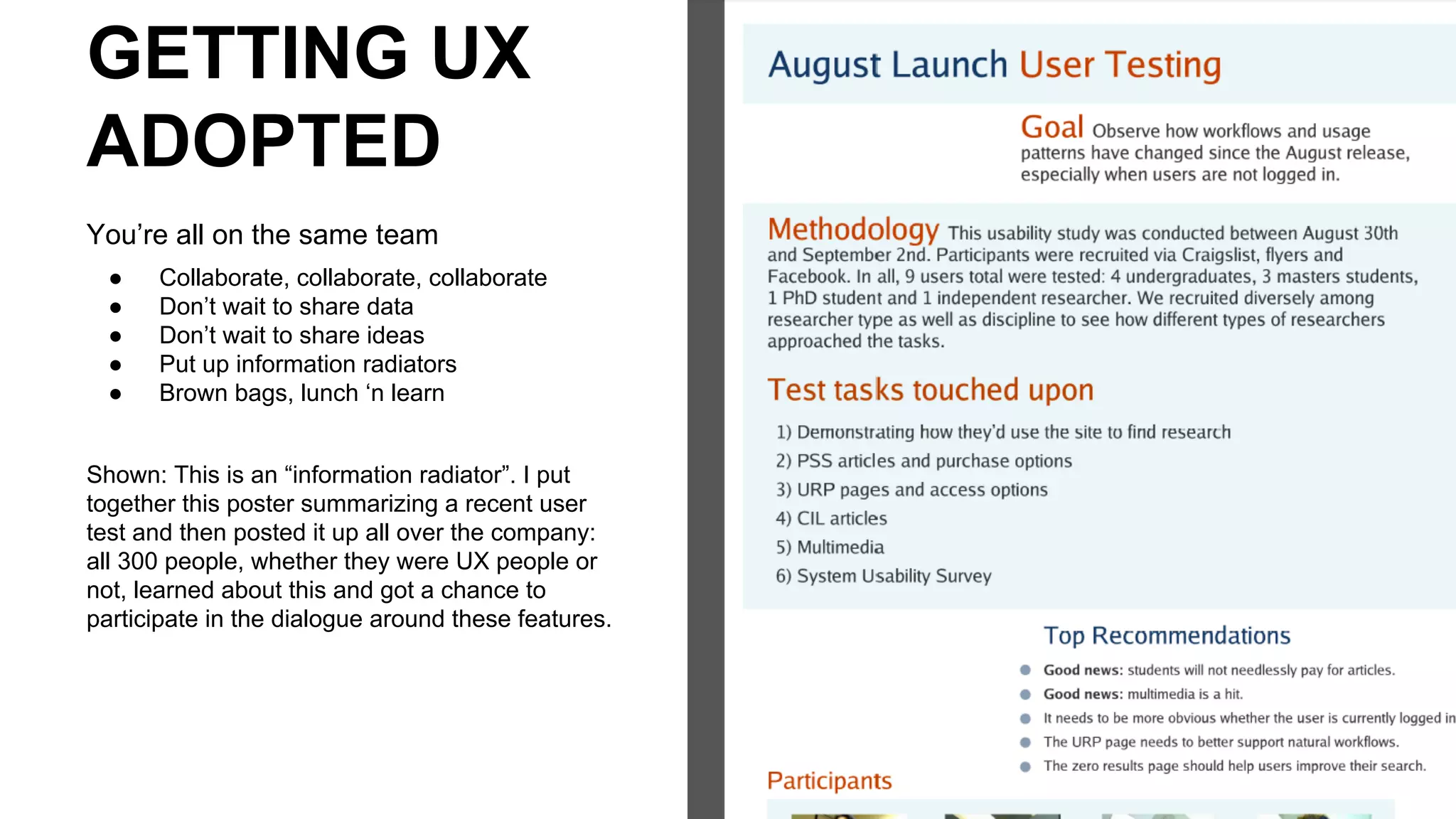 GETTING UX
ADOPTED
You’re all on the same team
● Collaborate, collaborate, collaborate
● Don’t wait to share data
● Don’t wait to share ideas
● Put up information radiators
● Brown bags, lunch ‘n learn
Shown: This is an “information radiator”. I put
together this poster summarizing a recent user
test and then posted it up all over the company:
all 300 people, whether they were UX people or
not, learned about this and got a chance to
participate in the dialogue around these features.
 