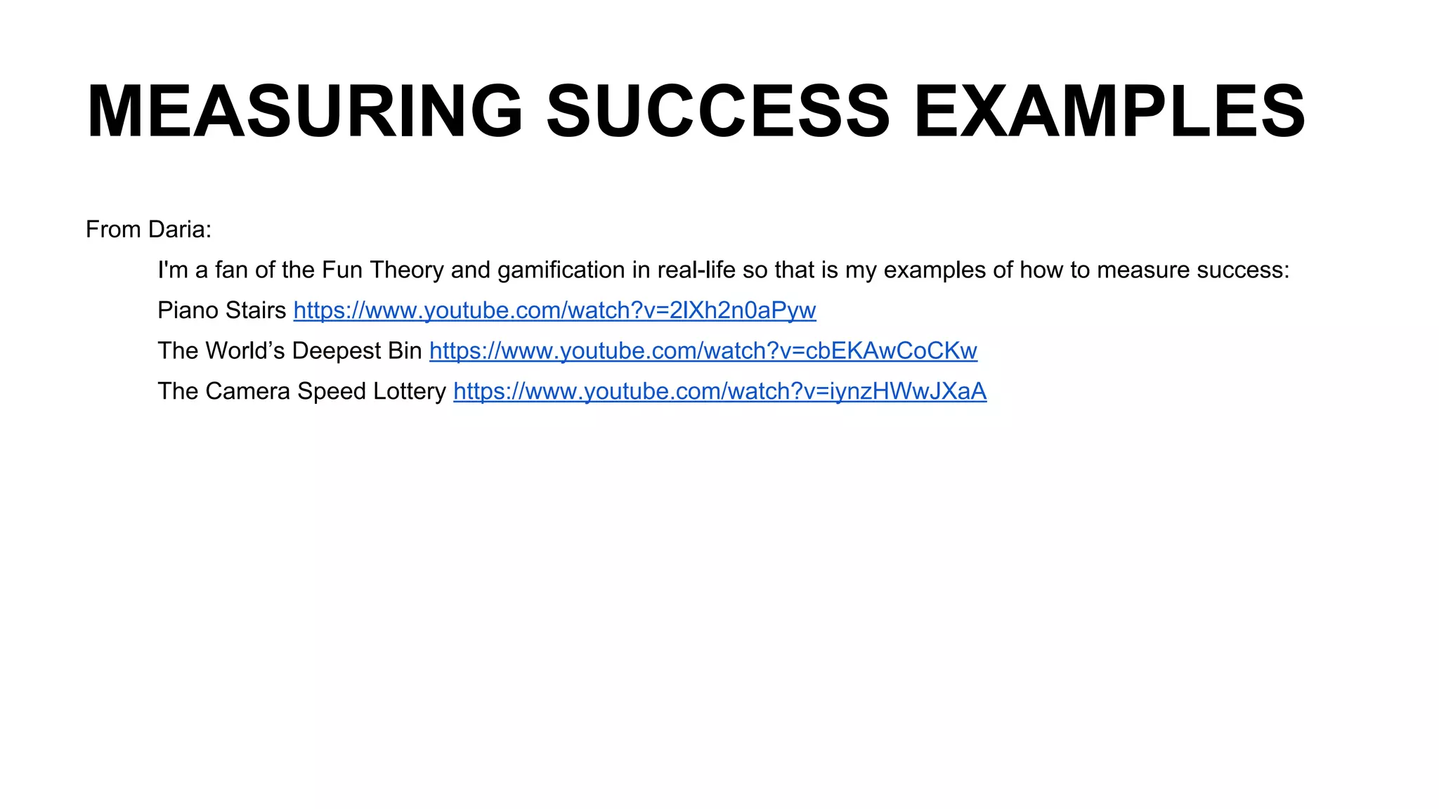 MEASURING SUCCESS EXAMPLES
From Daria:
I'm a fan of the Fun Theory and gamification in real-life so that is my examples of how to measure success:
Piano Stairs https://www.youtube.com/watch?v=2lXh2n0aPyw
The World’s Deepest Bin https://www.youtube.com/watch?v=cbEKAwCoCKw
The Camera Speed Lottery https://www.youtube.com/watch?v=iynzHWwJXaA
 