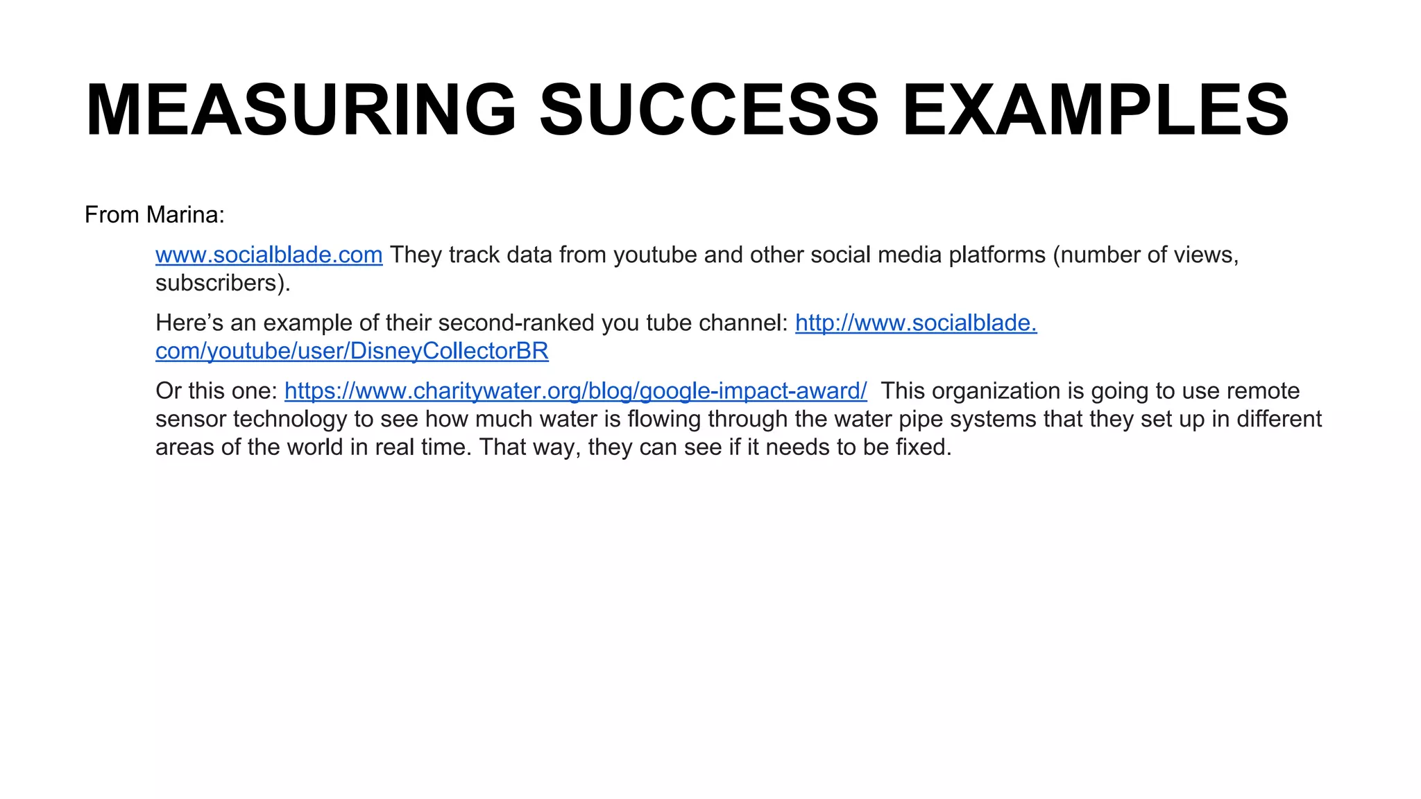 MEASURING SUCCESS EXAMPLES
From Marina:
www.socialblade.com They track data from youtube and other social media platforms (number of views,
subscribers).
Here’s an example of their second-ranked you tube channel: http://www.socialblade.
com/youtube/user/DisneyCollectorBR
Or this one: https://www.charitywater.org/blog/google-impact-award/ This organization is going to use remote
sensor technology to see how much water is flowing through the water pipe systems that they set up in different
areas of the world in real time. That way, they can see if it needs to be fixed.
 