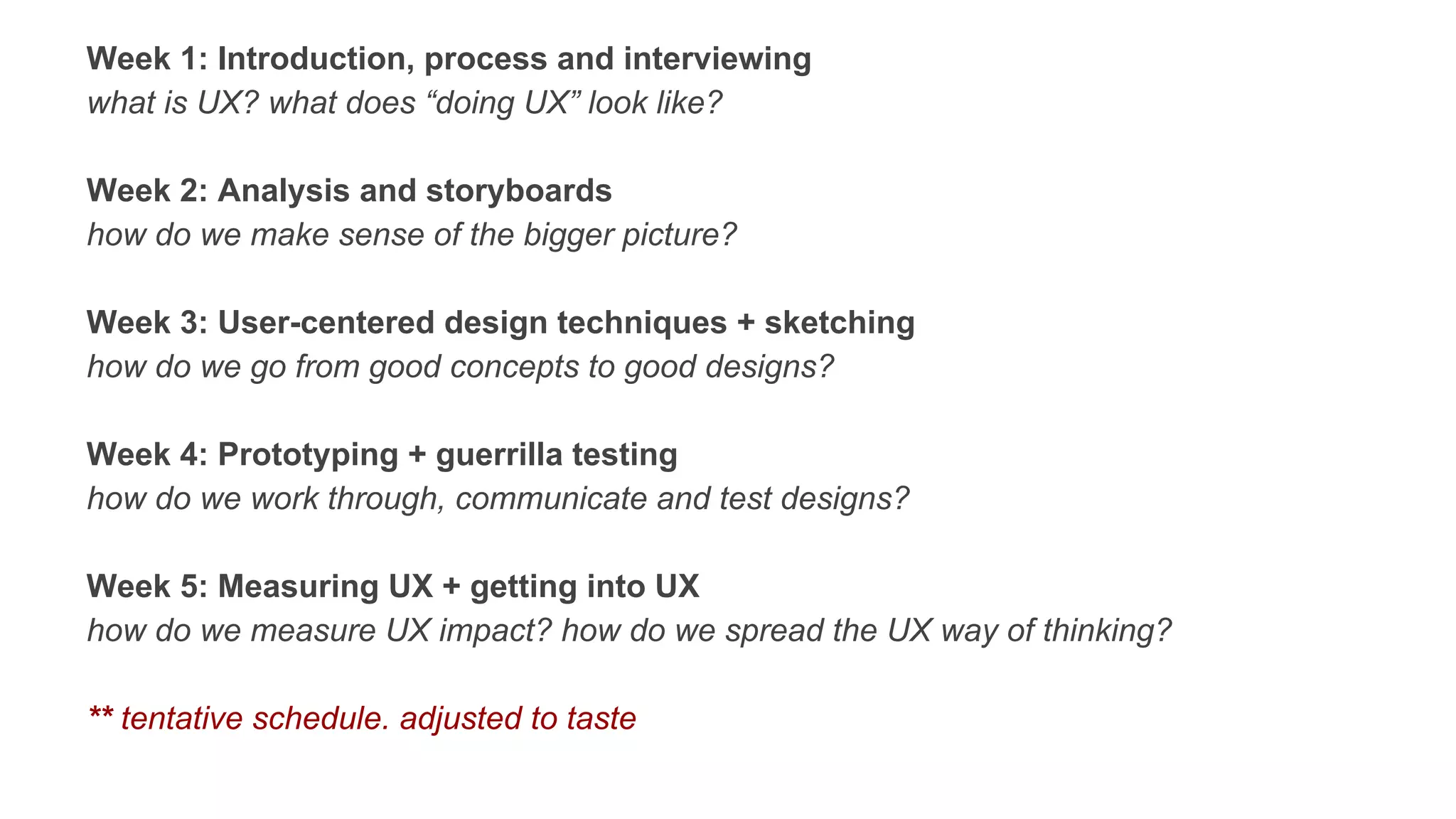 Week 1: Introduction, process and interviewing
what is UX? what does “doing UX” look like?
Week 2: Analysis and storyboards
how do we make sense of the bigger picture?
Week 3: User-centered design techniques + sketching
how do we go from good concepts to good designs?
Week 4: Prototyping + guerrilla testing
how do we work through, communicate and test designs?
Week 5: Measuring UX + getting into UX
how do we measure UX impact? how do we spread the UX way of thinking?
** tentative schedule. adjusted to taste
 