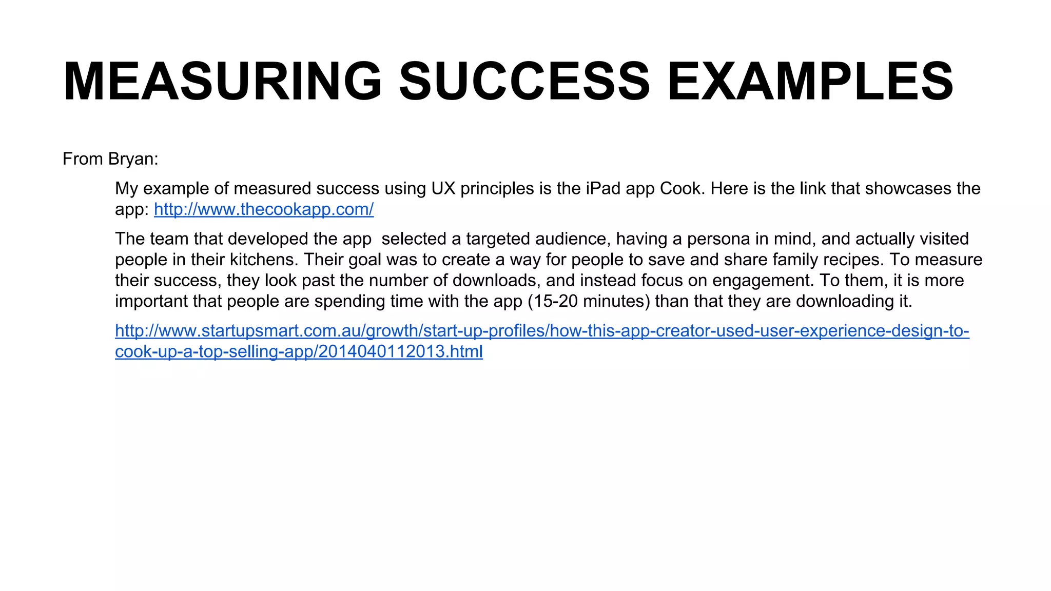 MEASURING SUCCESS EXAMPLES
From Bryan:
My example of measured success using UX principles is the iPad app Cook. Here is the link that showcases the
app: http://www.thecookapp.com/
The team that developed the app selected a targeted audience, having a persona in mind, and actually visited
people in their kitchens. Their goal was to create a way for people to save and share family recipes. To measure
their success, they look past the number of downloads, and instead focus on engagement. To them, it is more
important that people are spending time with the app (15-20 minutes) than that they are downloading it.
http://www.startupsmart.com.au/growth/start-up-profiles/how-this-app-creator-used-user-experience-design-to-
cook-up-a-top-selling-app/2014040112013.html
 