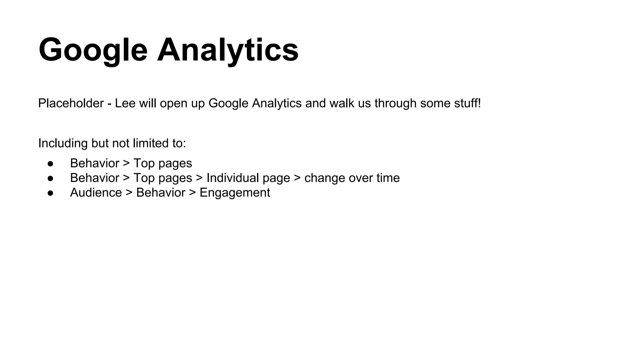 Google Analytics
Placeholder - Lee will open up Google Analytics and walk us through some stuff!
Including but not limited to:
● Behavior > Top pages
● Behavior > Top pages > Individual page > change over time
● Audience > Behavior > Engagement
 