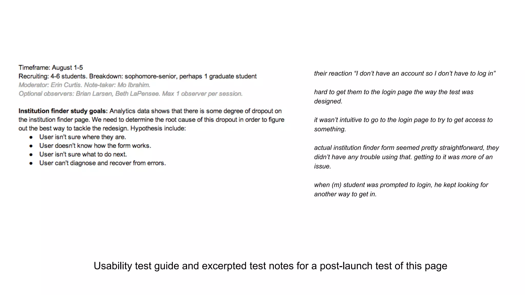 Usability test guide and excerpted test notes for a post-launch test of this page
their reaction “I don’t have an account so I don’t have to log in”
hard to get them to the login page the way the test was
designed.
it wasn’t intuitive to go to the login page to try to get access to
something.
actual institution finder form seemed pretty straightforward, they
didn’t have any trouble using that. getting to it was more of an
issue.
when (m) student was prompted to login, he kept looking for
another way to get in.
 