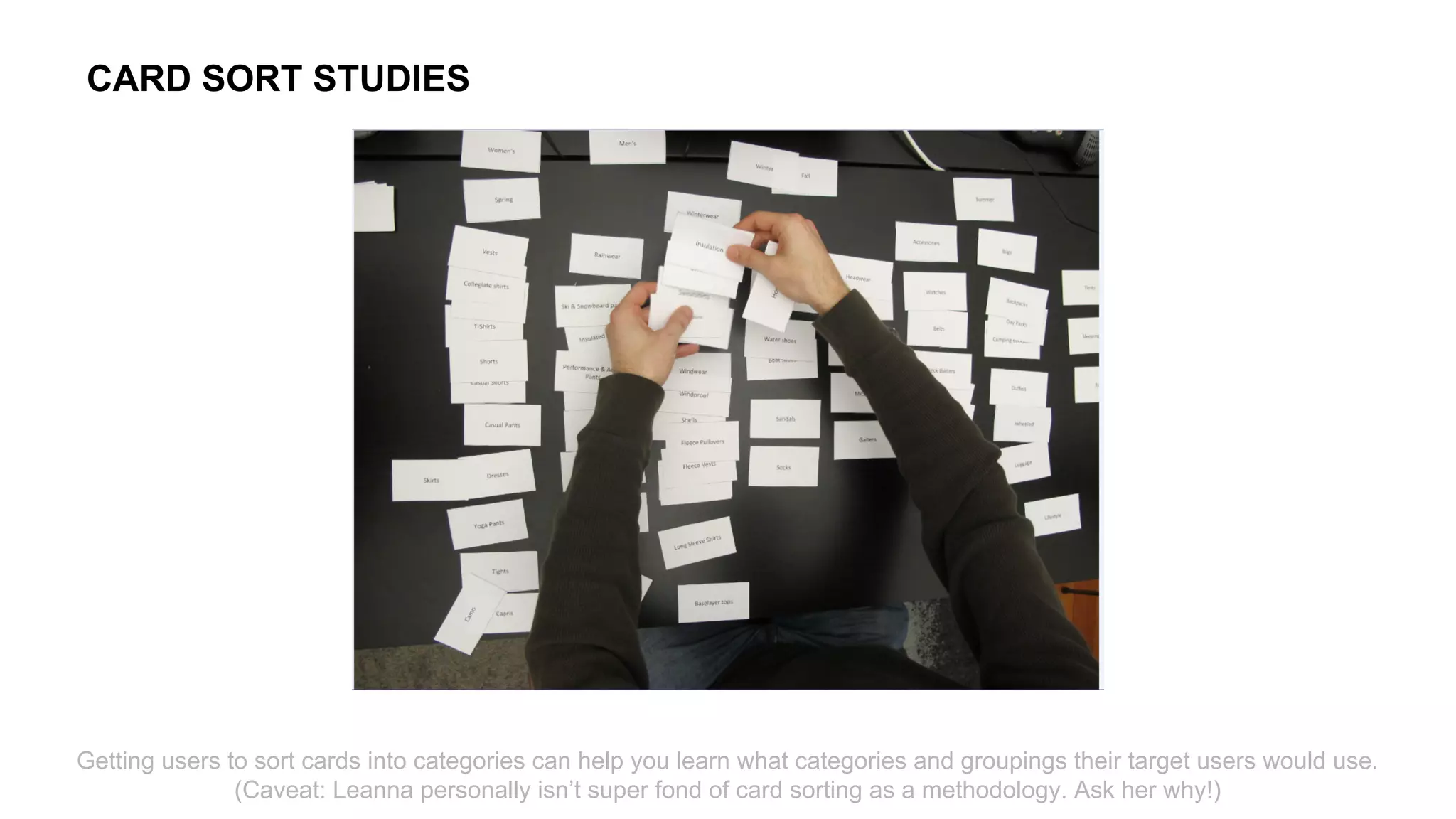 Getting users to sort cards into categories can help you learn what categories and groupings their target users would use.
(Caveat: Leanna personally isn’t super fond of card sorting as a methodology. Ask her why!)
CARD SORT STUDIES
 