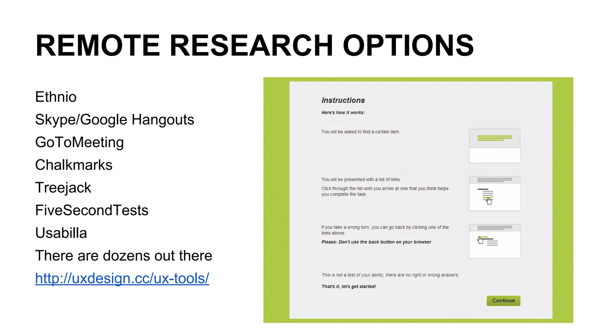 REMOTE RESEARCH OPTIONS
Ethnio
Skype/Google Hangouts
GoToMeeting
Chalkmarks
Treejack
FiveSecondTests
Usabilla
There are dozens out there
http://uxdesign.cc/ux-tools/
 