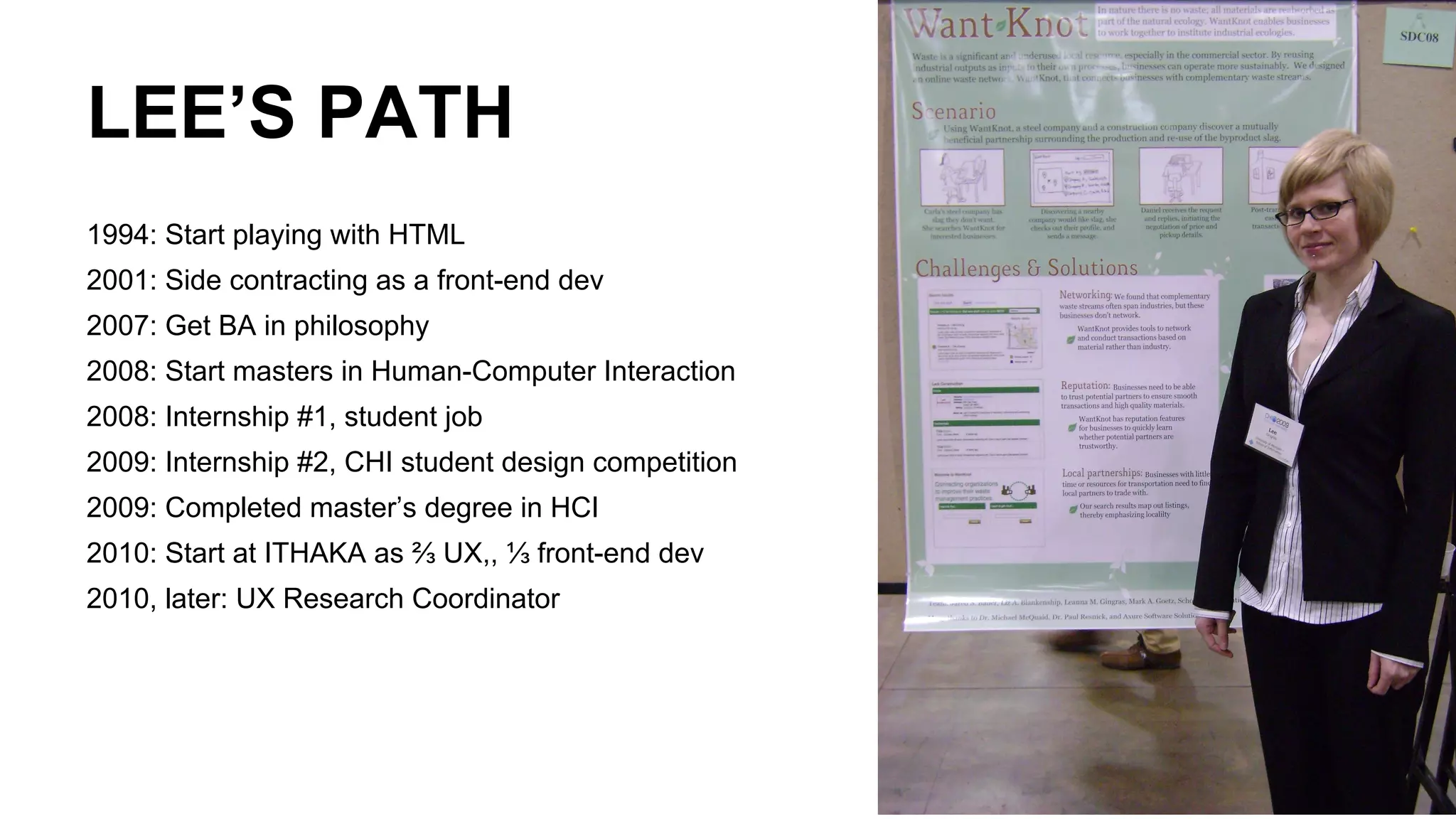 LEE’S PATH
1994: Start playing with HTML
2001: Side contracting as a front-end dev
2007: Get BA in philosophy
2008: Start masters in Human-Computer Interaction
2008: Internship #1, student job
2009: Internship #2, CHI student design competition
2009: Completed master’s degree in HCI
2010: Start at ITHAKA as ⅔ UX,, ⅓ front-end dev
2010, later: UX Research Coordinator
 